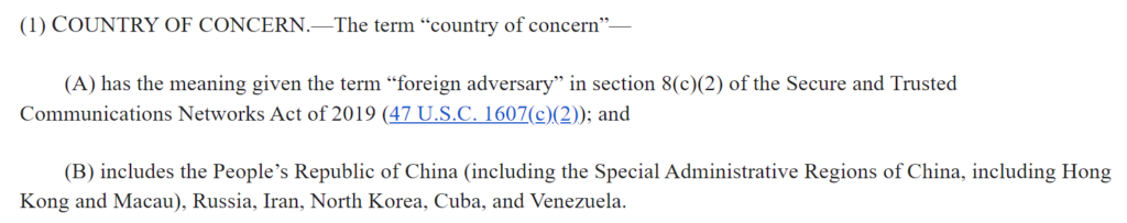 A screencap of how this proposed bill defines the term "country of concern": The term “country of concern”—

(A) has the meaning given the term “foreign adversary” in section 8(c)(2) of the Secure and Trusted Communications Networks Act of 2019 (47 U.S.C. 1607(c)(2)); and

(B) includes the People’s Republic of China (including the Special Administrative Regions of China, including Hong Kong and Macau), Russia, Iran, North Korea, Cuba, and Venezuela.